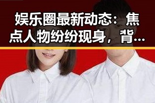 娱乐圈最新动态：焦点人物纷纷现身，背后原因引发热议