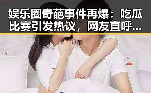 娱乐圈奇葩事件再爆：吃瓜比赛引发热议，网友直呼不可思议🤯